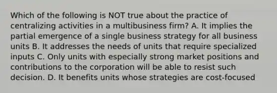 Which of the following is NOT true about the practice of centralizing activities in a multibusiness firm? A. It implies the partial emergence of a single business strategy for all business units B. It addresses the needs of units that require specialized inputs C. Only units with especially strong market positions and contributions to the corporation will be able to resist such decision. D. It benefits units whose strategies are cost-focused