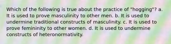 Which of the following is true about the practice of "hogging"? a. It is used to prove masculinity to other men. b. It is used to undermine traditional constructs of masculinity. c. It is used to prove femininity to other women. d. It is used to undermine constructs of heteronormativity.