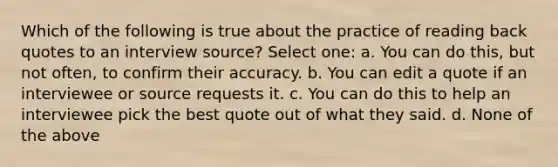 Which of the following is true about the practice of reading back quotes to an interview source? Select one: a. You can do this, but not often, to confirm their accuracy. b. You can edit a quote if an interviewee or source requests it. c. You can do this to help an interviewee pick the best quote out of what they said. d. None of the above