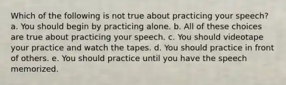 Which of the following is not true about practicing your speech? a. You should begin by practicing alone. b. All of these choices are true about practicing your speech. c. You should videotape your practice and watch the tapes. d. You should practice in front of others. e. You should practice until you have the speech memorized.