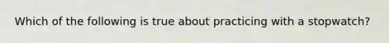 Which of the following is true about practicing with a stopwatch?