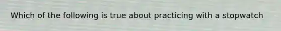 Which of the following is true about practicing with a stopwatch