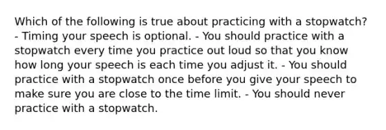 Which of the following is true about practicing with a stopwatch? - Timing your speech is optional. - You should practice with a stopwatch every time you practice out loud so that you know how long your speech is each time you adjust it. - You should practice with a stopwatch once before you give your speech to make sure you are close to the time limit. - You should never practice with a stopwatch.