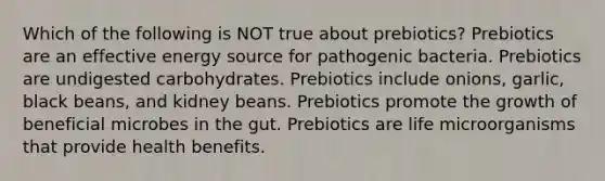 Which of the following is NOT true about prebiotics? Prebiotics are an effective energy source for pathogenic bacteria. Prebiotics are undigested carbohydrates. Prebiotics include onions, garlic, black beans, and kidney beans. Prebiotics promote the growth of beneficial microbes in the gut. Prebiotics are life microorganisms that provide health benefits.