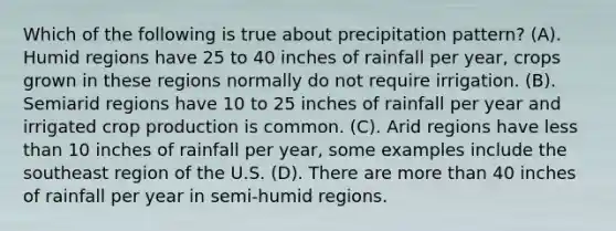 Which of the following is true about precipitation pattern? (A). Humid regions have 25 to 40 inches of rainfall per year, crops grown in these regions normally do not require irrigation. (B). Semiarid regions have 10 to 25 inches of rainfall per year and irrigated crop production is common. (C). Arid regions have less than 10 inches of rainfall per year, some examples include the southeast region of the U.S. (D). There are more than 40 inches of rainfall per year in semi-humid regions.