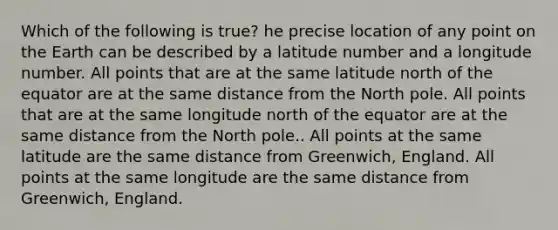 Which of the following is true? he precise location of any point on the Earth can be described by a latitude number and a longitude number. All points that are at the same latitude north of the equator are at the same distance from the North pole. All points that are at the same longitude north of the equator are at the same distance from the North pole.. All points at the same latitude are the same distance from Greenwich, England. All points at the same longitude are the same distance from Greenwich, England.