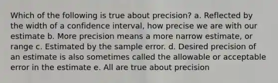 Which of the following is true about precision? a. Reflected by the width of a confidence interval, how precise we are with our estimate b. More precision means a more narrow estimate, or range c. Estimated by the sample error. d. Desired precision of an estimate is also sometimes called the allowable or acceptable error in the estimate e. All are true about precision