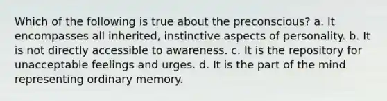 Which of the following is true about the preconscious? a. It encompasses all inherited, instinctive aspects of personality. b. It is not directly accessible to awareness. c. It is the repository for unacceptable feelings and urges. d. It is the part of the mind representing ordinary memory.