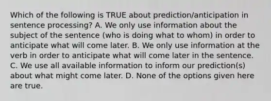 Which of the following is TRUE about prediction/anticipation in sentence processing? A. We only use information about the subject of the sentence (who is doing what to whom) in order to anticipate what will come later. B. We only use information at the verb in order to anticipate what will come later in the sentence. C. We use all available information to inform our prediction(s) about what might come later. D. None of the options given here are true.