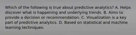 Which of the following is true about predictive analytics? A. Helps discover what is happening and underlying trends. B. Aims to provide a decision or recommendation. C. Visualization is a key part of predictive analytics. D. Based on statistical and machine learning techniques.