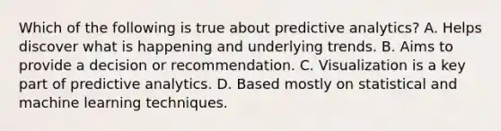 Which of the following is true about predictive analytics? A. Helps discover what is happening and underlying trends. B. Aims to provide a decision or recommendation. C. Visualization is a key part of predictive analytics. D. Based mostly on statistical and machine learning techniques.