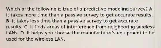 Which of the following is true of a predictive modeling survey? A. It takes more time than a passive survey to get accurate results. B. It takes less time than a passive survey to get accurate results. C. It finds areas of interference from neighboring wireless LANs. D. It helps you choose the manufacturer's equipment to be used for the wireless LAN.