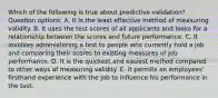 Which of the following is true about predictive validation? Question options: A. It is the least effective method of measuring validity. B. It uses the test scores of all applicants and looks for a relationship between the scores and future performance. C. It involves administering a test to people who currently hold a job and comparing their scores to existing measures of job performance. D. It is the quickest and easiest method compared to other ways of measuring validity. E. It permits an employees' firsthand experience with the job to influence his performance in the test.