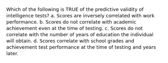 Which of the following is TRUE of the predictive validity of intelligence tests? a. Scores are inversely correlated with work performance. b. Scores do not correlate with academic achievement even at the time of testing. c. Scores do not correlate with the number of years of education the individual will obtain. d. Scores correlate with school grades and achievement test performance at the time of testing and years later.