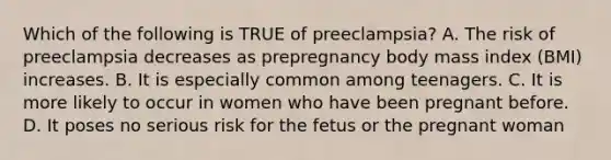 Which of the following is TRUE of preeclampsia? A. The risk of preeclampsia decreases as prepregnancy body mass index (BMI) increases. B. It is especially common among teenagers. C. It is more likely to occur in women who have been pregnant before. D. It poses no serious risk for the fetus or the pregnant woman