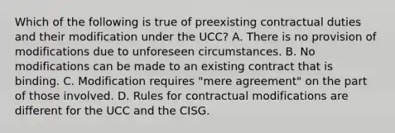 Which of the following is true of preexisting contractual duties and their modification under the UCC? A. There is no provision of modifications due to unforeseen circumstances. B. No modifications can be made to an existing contract that is binding. C. Modification requires "mere agreement" on the part of those involved. D. Rules for contractual modifications are different for the UCC and the CISG.