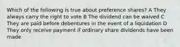 Which of the following is true about preference shares? A They always carry the right to vote B The dividend can be waived C They are paid before debentures in the event of a liquidation D They only receive payment if ordinary share dividends have been made