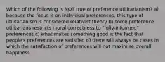 Which of the following is NOT true of preference utilitarianism? a) because the focus is on individual preferences, this type of utilitarianism is considered relativist theory b) some preference utilitarians restricts moral correctness to "fully-informed" preferences c) what makes something good is the fact that people's preferences are satisfied d) there will always be cases in which the satisfaction of preferences will not maximise overall happiness