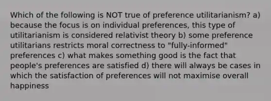 Which of the following is NOT true of preference utilitarianism? a) because the focus is on individual preferences, this type of utilitarianism is considered relativist theory b) some preference utilitarians restricts moral correctness to "fully-informed" preferences c) what makes something good is the fact that people's preferences are satisfied d) there will always be cases in which the satisfaction of preferences will not maximise overall happiness