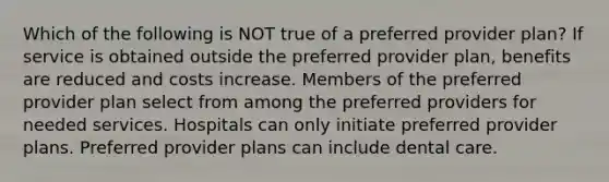 Which of the following is NOT true of a preferred provider plan? If service is obtained outside the preferred provider plan, benefits are reduced and costs increase. Members of the preferred provider plan select from among the preferred providers for needed services. Hospitals can only initiate preferred provider plans. Preferred provider plans can include dental care.