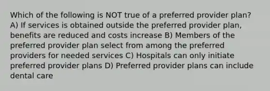 Which of the following is NOT true of a preferred provider plan? A) If services is obtained outside the preferred provider plan, benefits are reduced and costs increase B) Members of the preferred provider plan select from among the preferred providers for needed services C) Hospitals can only initiate preferred provider plans D) Preferred provider plans can include dental care