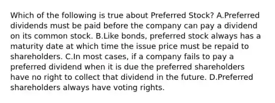 Which of the following is true about Preferred​ Stock? A.Preferred dividends must be paid before the company can pay a dividend on its common stock. B.Like​ bonds, preferred stock always has a maturity date at which time the issue price must be repaid to shareholders. C.In most​ cases, if a company fails to pay a preferred dividend when it is due the preferred shareholders have no right to collect that dividend in the future. D.Preferred shareholders always have voting rights.