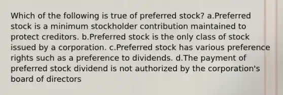 Which of the following is true of preferred stock? a.Preferred stock is a minimum stockholder contribution maintained to protect creditors. b.Preferred stock is the only class of stock issued by a corporation. c.Preferred stock has various preference rights such as a preference to dividends. d.The payment of preferred stock dividend is not authorized by the corporation's board of directors