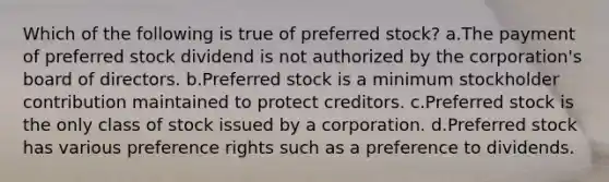 Which of the following is true of preferred stock? a.The payment of preferred stock dividend is not authorized by the corporation's board of directors. b.Preferred stock is a minimum stockholder contribution maintained to protect creditors. c.Preferred stock is the only class of stock issued by a corporation. d.Preferred stock has various preference rights such as a preference to dividends.