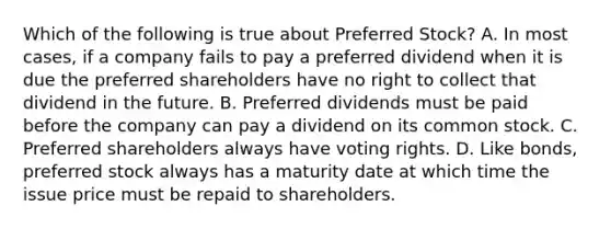 Which of the following is true about Preferred​ Stock? A. In most​ cases, if a company fails to pay a preferred dividend when it is due the preferred shareholders have no right to collect that dividend in the future. B. Preferred dividends must be paid before the company can pay a dividend on its common stock. C. Preferred shareholders always have voting rights. D. Like​ bonds, preferred stock always has a maturity date at which time the issue price must be repaid to shareholders.