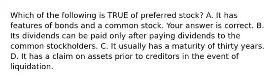 Which of the following is TRUE of preferred stock? A. It has features of bonds and a common stock. Your answer is correct. B. Its dividends can be paid only after paying dividends to the common stockholders. C. It usually has a maturity of thirty years. D. It has a claim on assets prior to creditors in the event of liquidation.