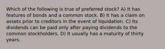 Which of the following is true of preferred stock? A) It has features of bonds and a common stock. B) It has a claim on assets prior to creditors in the event of liquidation. C) Its dividends can be paid only after paying dividends to the common stockholders. D) It usually has a maturity of thirty years.