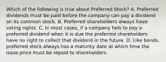 Which of the following is true about Preferred​ Stock? A. Preferred dividends must be paid before the company can pay a dividend on its common stock. B. Preferred shareholders always have voting rights. C. In most​ cases, if a company fails to pay a preferred dividend when it is due the preferred shareholders have no right to collect that dividend in the future. D. Like​ bonds, preferred stock always has a maturity date at which time the issue price must be repaid to shareholders.