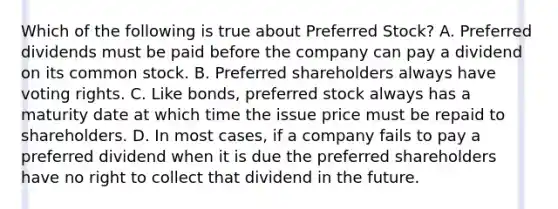 Which of the following is true about Preferred​ Stock? A. Preferred dividends must be paid before the company can pay a dividend on its common stock. B. Preferred shareholders always have voting rights. C. Like​ bonds, preferred stock always has a maturity date at which time the issue price must be repaid to shareholders. D. In most​ cases, if a company fails to pay a preferred dividend when it is due the preferred shareholders have no right to collect that dividend in the future.