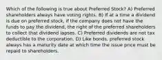 Which of the following is true about Preferred Stock? A) Preferred shareholders always have voting rights. B) If at a time a dividend is due on preferred stock, if the company does not have the funds to pay the dividend, the right of the preferred shareholders to collect that dividend lapses. C) Preferred dividends are not tax deductible to the corporation. D) Like bonds, preferred stock always has a maturity date at which time the issue price must be repaid to shareholders.