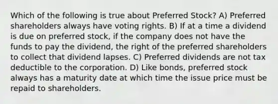 Which of the following is true about Preferred Stock? A) Preferred shareholders always have voting rights. B) If at a time a dividend is due on preferred stock, if the company does not have the funds to pay the dividend, the right of the preferred shareholders to collect that dividend lapses. C) Preferred dividends are not tax deductible to the corporation. D) Like bonds, preferred stock always has a maturity date at which time the issue price must be repaid to shareholders.