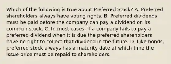 Which of the following is true about Preferred​ Stock? A. Preferred shareholders always have voting rights. B. Preferred dividends must be paid before the company can pay a dividend on its common stock. C. In most​ cases, if a company fails to pay a preferred dividend when it is due the preferred shareholders have no right to collect that dividend in the future. D. Like​ bonds, preferred stock always has a maturity date at which time the issue price must be repaid to shareholders.