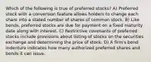 Which of the following is true of preferred stocks? A) Preferred stock with a conversion feature allows holders to change each share into a stated number of shares of common stock. B) Like bonds, preferred stocks are due for payment on a fixed maturity date along with interest. C) Restrictive covenants of preferred stocks include provisions about listing of stocks on the securities exchange and determining the price of stock. D) A firm's bond indenture indicates how many authorized preferred shares and bonds it can issue.