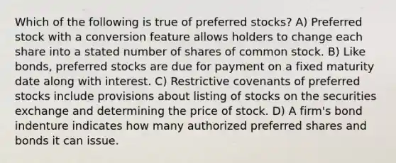 Which of the following is true of preferred stocks? A) Preferred stock with a conversion feature allows holders to change each share into a stated number of shares of common stock. B) Like bonds, preferred stocks are due for payment on a fixed maturity date along with interest. C) Restrictive covenants of preferred stocks include provisions about listing of stocks on the securities exchange and determining the price of stock. D) A firm's bond indenture indicates how many authorized preferred shares and bonds it can issue.