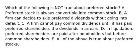 Which of the following is NOT true about preferred stocks? A. Preferred stock is always convertible into common stock. B. A firm can decide to skip preferred dividends without going into default. C. A firm cannot pay common dividends until it has paid preferred shareholders the dividends in arrears. D. In liquidation, preferred shareholders are paid after bondholders but before common shareholders. E. All of the above is true about preferred stocks.