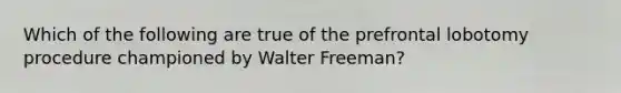 Which of the following are true of the prefrontal lobotomy procedure championed by Walter Freeman?