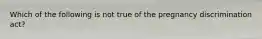 Which of the following is not true of the pregnancy discrimination act?