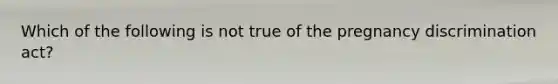 Which of the following is not true of the pregnancy discrimination act?