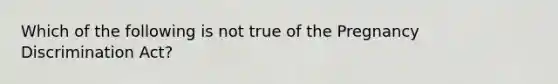 Which of the following is not true of the Pregnancy Discrimination Act?