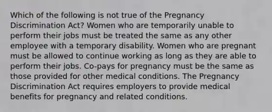 Which of the following is not true of the Pregnancy Discrimination Act? Women who are temporarily unable to perform their jobs must be treated the same as any other employee with a temporary disability. Women who are pregnant must be allowed to continue working as long as they are able to perform their jobs. Co-pays for pregnancy must be the same as those provided for other medical conditions. The Pregnancy Discrimination Act requires employers to provide medical benefits for pregnancy and related conditions.