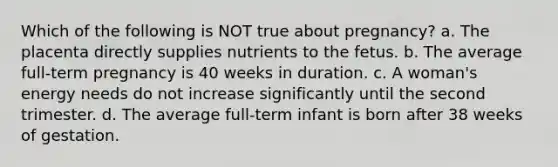 Which of the following is NOT true about pregnancy? a. The placenta directly supplies nutrients to the fetus. b. The average full-term pregnancy is 40 weeks in duration. c. A woman's energy needs do not increase significantly until the second trimester. d. The average full-term infant is born after 38 weeks of gestation.