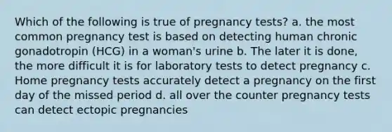 Which of the following is true of pregnancy tests? a. the most common pregnancy test is based on detecting human chronic gonadotropin (HCG) in a woman's urine b. The later it is done, the more difficult it is for laboratory tests to detect pregnancy c. Home pregnancy tests accurately detect a pregnancy on the first day of the missed period d. all over the counter pregnancy tests can detect ectopic pregnancies