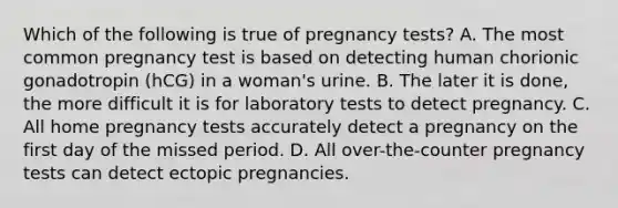 Which of the following is true of pregnancy tests? A. The most common pregnancy test is based on detecting human chorionic gonadotropin (hCG) in a woman's urine. B. The later it is done, the more difficult it is for laboratory tests to detect pregnancy. C. All home pregnancy tests accurately detect a pregnancy on the first day of the missed period. D. All over-the-counter pregnancy tests can detect ectopic pregnancies.