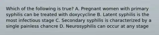 Which of the following is true? A. Pregnant women with primary syphilis can be treated with doxycycline B. Latent syphilis is the most infectious stage C. Secondary syphilis is characterized by a single painless chancre D. Neurosyphilis can occur at any stage