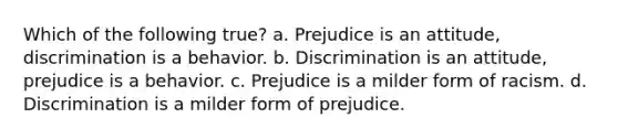 Which of the following true? a. Prejudice is an attitude, discrimination is a behavior. b. Discrimination is an attitude, prejudice is a behavior. c. Prejudice is a milder form of racism. d. Discrimination is a milder form of prejudice.