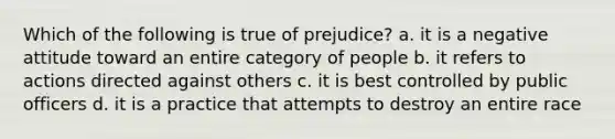 Which of the following is true of prejudice? a. it is a negative attitude toward an entire category of people b. it refers to actions directed against others c. it is best controlled by public officers d. it is a practice that attempts to destroy an entire race